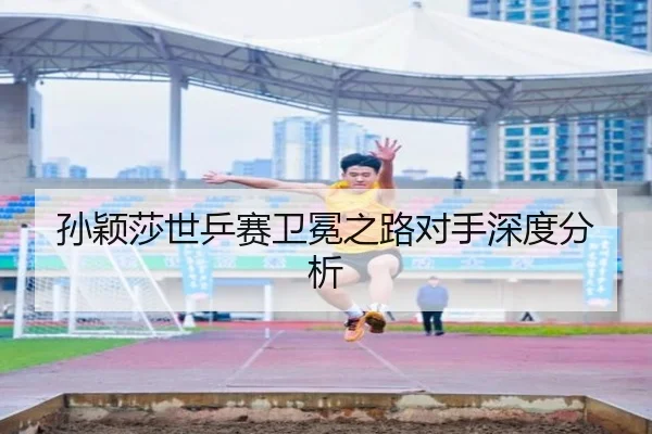 孙颖莎世乒赛卫冕之路对手深度分析
